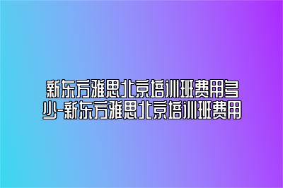 新东方雅思北京培训班费用多少-新东方雅思北京培训班费用