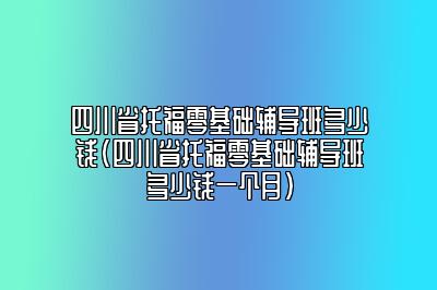 四川省托福零基础辅导班多少钱(四川省托福零基础辅导班多少钱一个月)