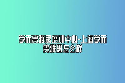 学而贵雅思培训中心-上海学而贵雅思怎么样