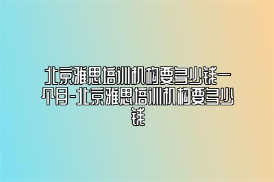 北京雅思培训机构要多少钱一个月-北京雅思培训机构要多少钱