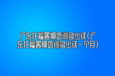 广东托福暑期培训多少钱(广东托福暑期培训多少钱一个月)