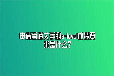 申请香港大学的a-level成绩要求是什么？