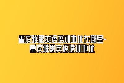 重庆雅思英语培训地址在哪里-重庆雅思英语培训地址