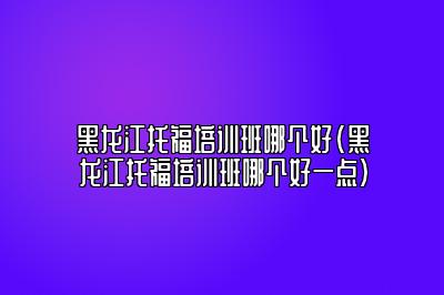 黑龙江托福培训班哪个好(黑龙江托福培训班哪个好一点)