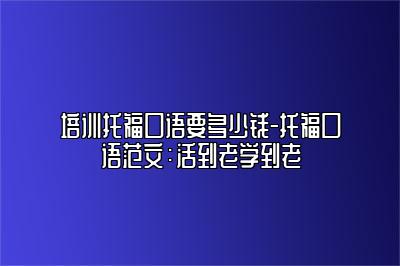 培训托福口语要多少钱-托福口语范文：活到老学到老