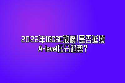 2022年IGCSE放榜！是否延续A-level压分趋势？