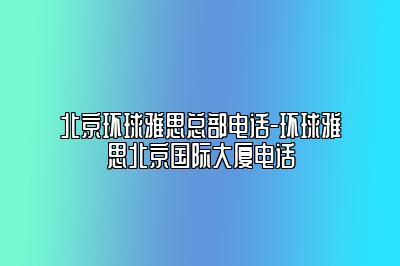 北京环球雅思总部电话-环球雅思北京国际大厦电话