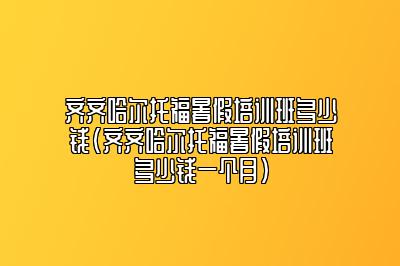 齐齐哈尔托福暑假培训班多少钱(齐齐哈尔托福暑假培训班多少钱一个月)