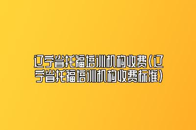 辽宁省托福培训机构收费(辽宁省托福培训机构收费标准)