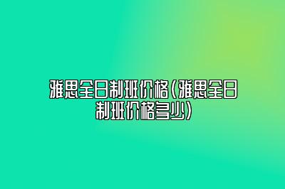 雅思全日制班价格(雅思全日制班价格多少)