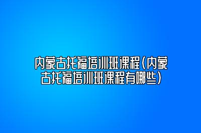 内蒙古托福培训班课程(内蒙古托福培训班课程有哪些)