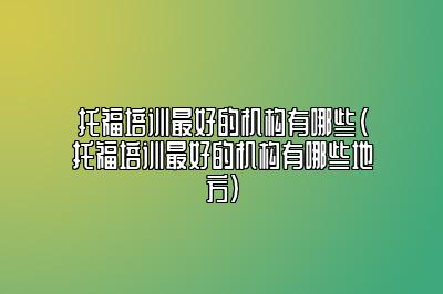 托福培训最好的机构有哪些(托福培训最好的机构有哪些地方)