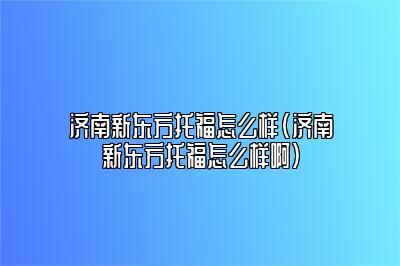 济南新东方托福怎么样(济南新东方托福怎么样啊)