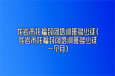 龙岩市托福封闭培训班多少钱(龙岩市托福封闭培训班多少钱一个月)