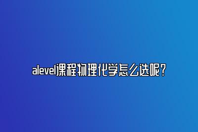 alevel课程物理化学怎么选呢？