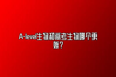 A-level生物和高考生物哪个更难？