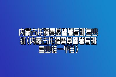 内蒙古托福零基础辅导班多少钱(内蒙古托福零基础辅导班多少钱一个月)