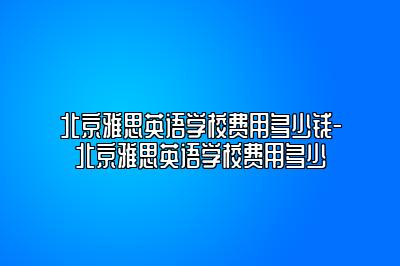 北京雅思英语学校费用多少钱-北京雅思英语学校费用多少