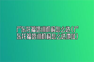 广东托福培训机构怎么选(广东托福培训机构怎么选地址)