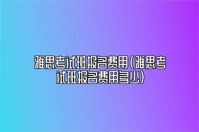 雅思考试班报名费用(雅思考试班报名费用多少)