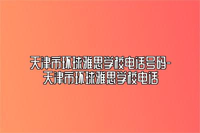 天津市环球雅思学校电话号码-天津市环球雅思学校电话