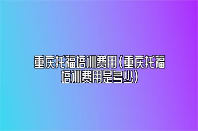 重庆托福培训费用(重庆托福培训费用是多少)