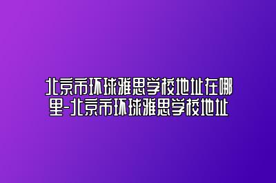 北京市环球雅思学校地址在哪里-北京市环球雅思学校地址