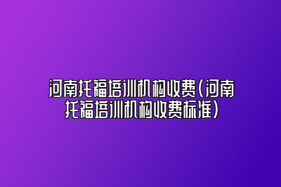 河南托福培训机构收费(河南托福培训机构收费标准)