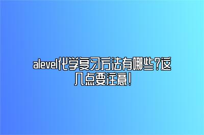 alevel化学复习方法有哪些？这几点要注意！