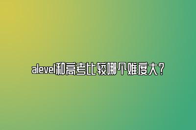 alevel和高考比较哪个难度大？