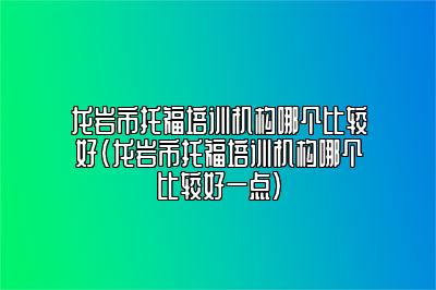 龙岩市托福培训机构哪个比较好(龙岩市托福培训机构哪个比较好一点)