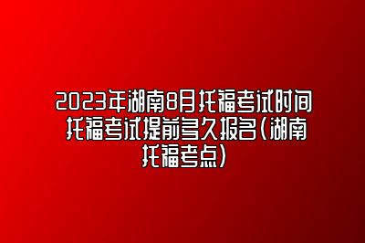 2023年湖南8月托福考试时间 托福考试提前多久报名(湖南托福考点)