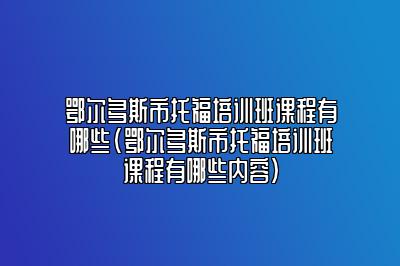 鄂尔多斯市托福培训班课程有哪些(鄂尔多斯市托福培训班课程有哪些内容)