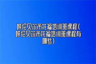 呼伦贝尔市托福培训班课程(呼伦贝尔市托福培训班课程有哪些)