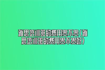 雅思培训班的费用贵不贵(雅思培训班的费用贵不贵呀)