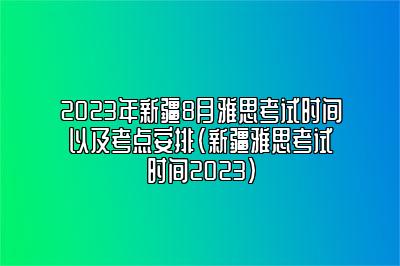 2023年新疆8月雅思考试时间以及考点安排(新疆雅思考试时间2023)