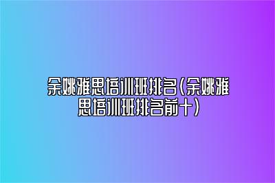 余姚雅思培训班排名(余姚雅思培训班排名前十)