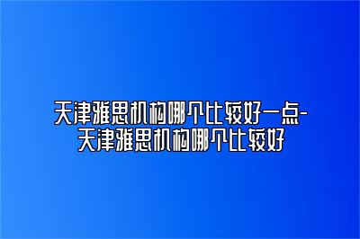 天津雅思机构哪个比较好一点-天津雅思机构哪个比较好
