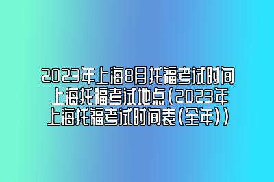 2023年上海8月托福考试时间 上海托福考试地点(2023年上海托福考试时间表(全年))