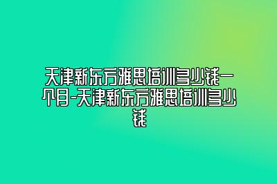 天津新东方雅思培训多少钱一个月-天津新东方雅思培训多少钱