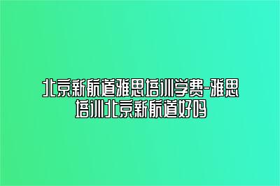 北京新航道雅思培训学费-雅思培训北京新航道好吗