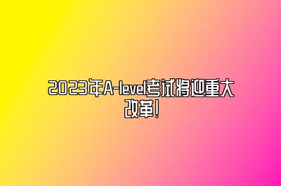 2023年A-level考试将迎重大改革！