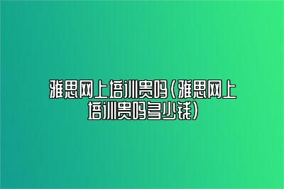 雅思网上培训贵吗(雅思网上培训贵吗多少钱)