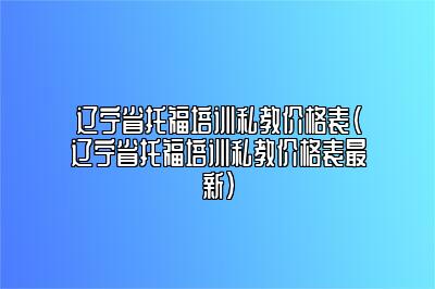 辽宁省托福培训私教价格表(辽宁省托福培训私教价格表最新)