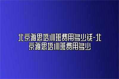 北京雅思培训班费用多少钱-北京雅思培训班费用多少