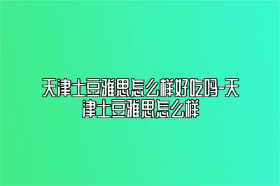 天津土豆雅思怎么样好吃吗-天津土豆雅思怎么样