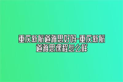 重庆新航道雅思好吗-重庆新航道雅思课程怎么样