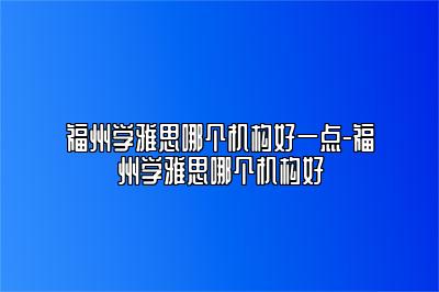 福州学雅思哪个机构好一点-福州学雅思哪个机构好