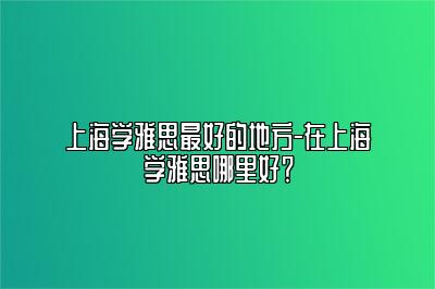 上海学雅思最好的地方-在上海学雅思哪里好？