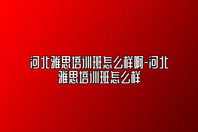 河北雅思培训班怎么样啊-河北雅思培训班怎么样